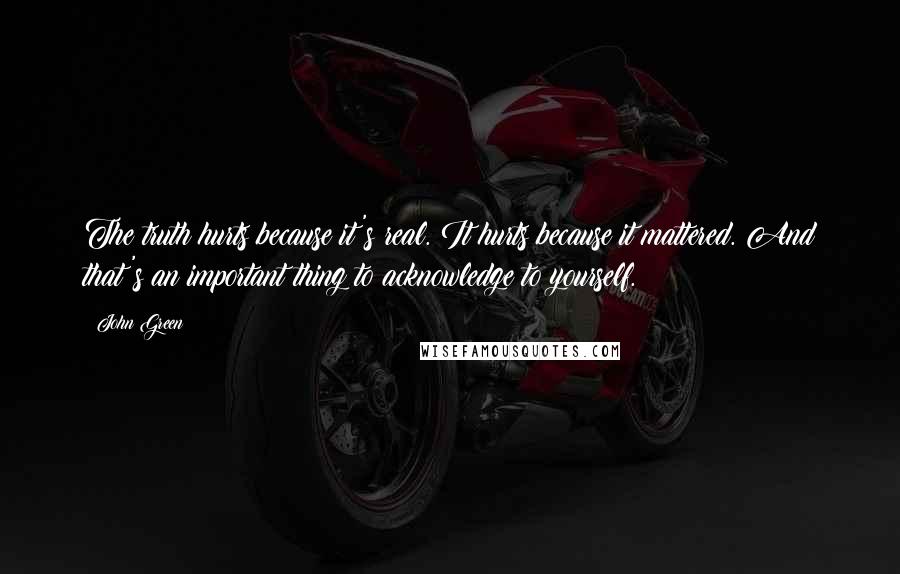 John Green Quotes: The truth hurts because it's real. It hurts because it mattered. And that's an important thing to acknowledge to yourself.