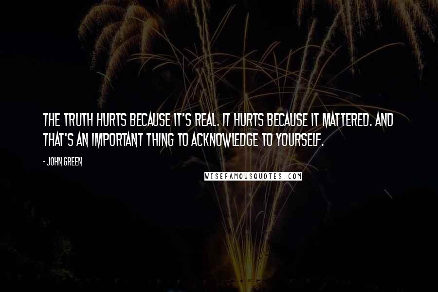 John Green Quotes: The truth hurts because it's real. It hurts because it mattered. And that's an important thing to acknowledge to yourself.