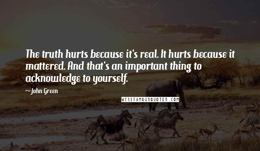 John Green Quotes: The truth hurts because it's real. It hurts because it mattered. And that's an important thing to acknowledge to yourself.