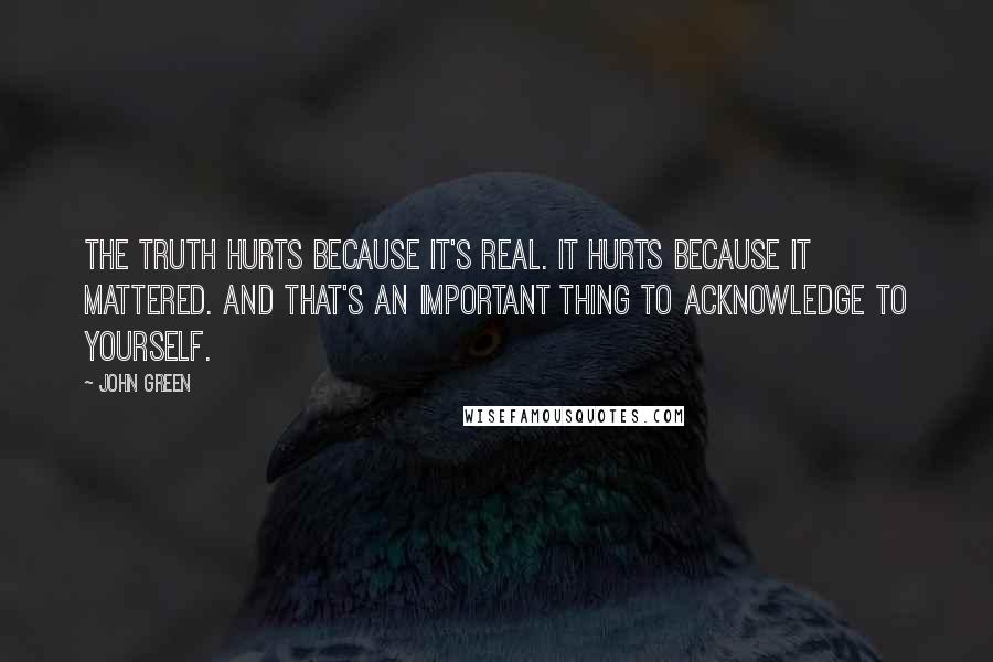 John Green Quotes: The truth hurts because it's real. It hurts because it mattered. And that's an important thing to acknowledge to yourself.