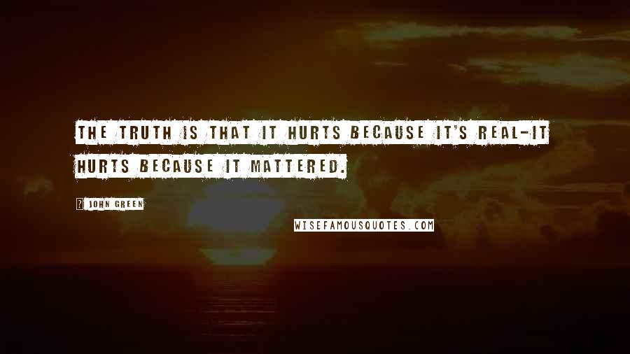 John Green Quotes: The truth is that it hurts because it's real-it hurts because it mattered.