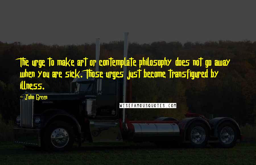 John Green Quotes: The urge to make art or contemplate philosophy does not go away when you are sick. Those urges just become transfigured by illness.