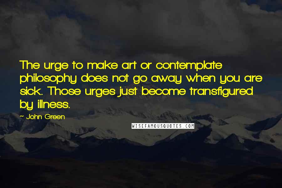 John Green Quotes: The urge to make art or contemplate philosophy does not go away when you are sick. Those urges just become transfigured by illness.