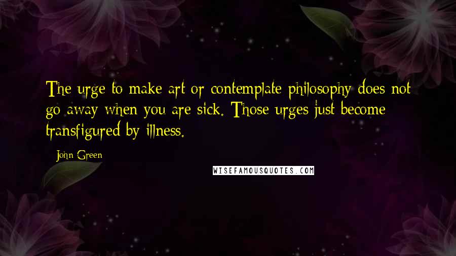 John Green Quotes: The urge to make art or contemplate philosophy does not go away when you are sick. Those urges just become transfigured by illness.