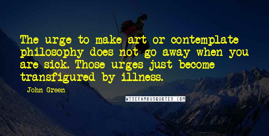 John Green Quotes: The urge to make art or contemplate philosophy does not go away when you are sick. Those urges just become transfigured by illness.