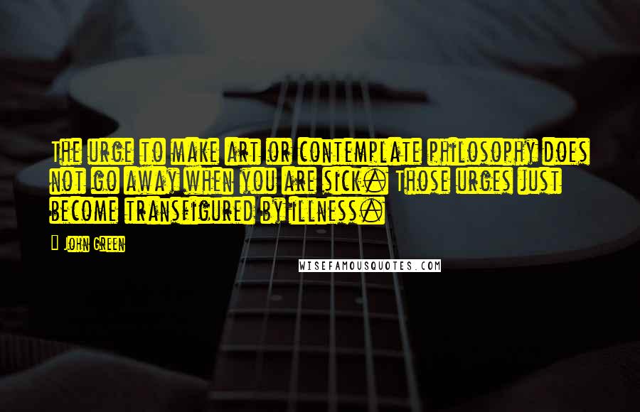 John Green Quotes: The urge to make art or contemplate philosophy does not go away when you are sick. Those urges just become transfigured by illness.