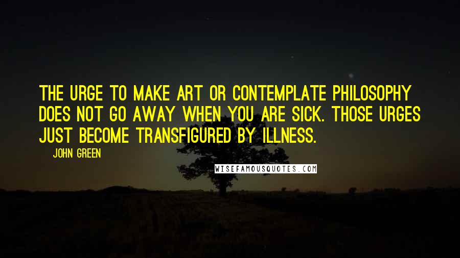 John Green Quotes: The urge to make art or contemplate philosophy does not go away when you are sick. Those urges just become transfigured by illness.