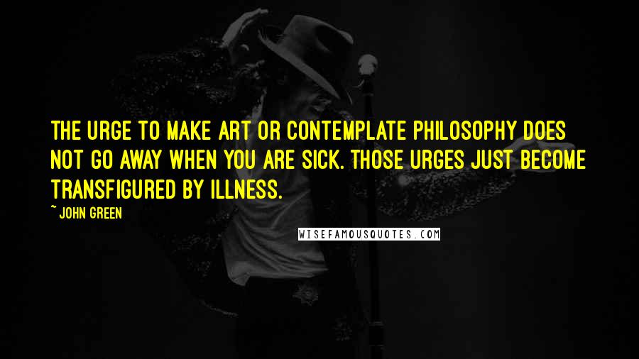 John Green Quotes: The urge to make art or contemplate philosophy does not go away when you are sick. Those urges just become transfigured by illness.