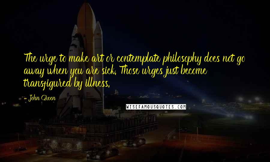 John Green Quotes: The urge to make art or contemplate philosophy does not go away when you are sick. Those urges just become transfigured by illness.