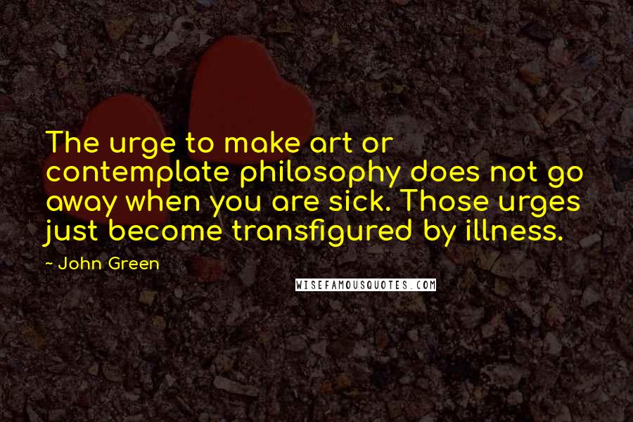 John Green Quotes: The urge to make art or contemplate philosophy does not go away when you are sick. Those urges just become transfigured by illness.