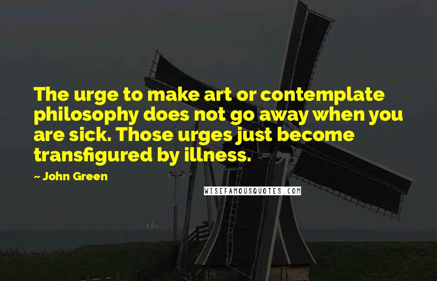 John Green Quotes: The urge to make art or contemplate philosophy does not go away when you are sick. Those urges just become transfigured by illness.