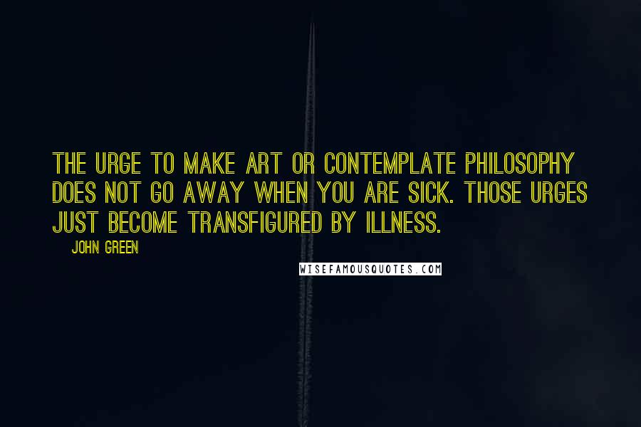 John Green Quotes: The urge to make art or contemplate philosophy does not go away when you are sick. Those urges just become transfigured by illness.