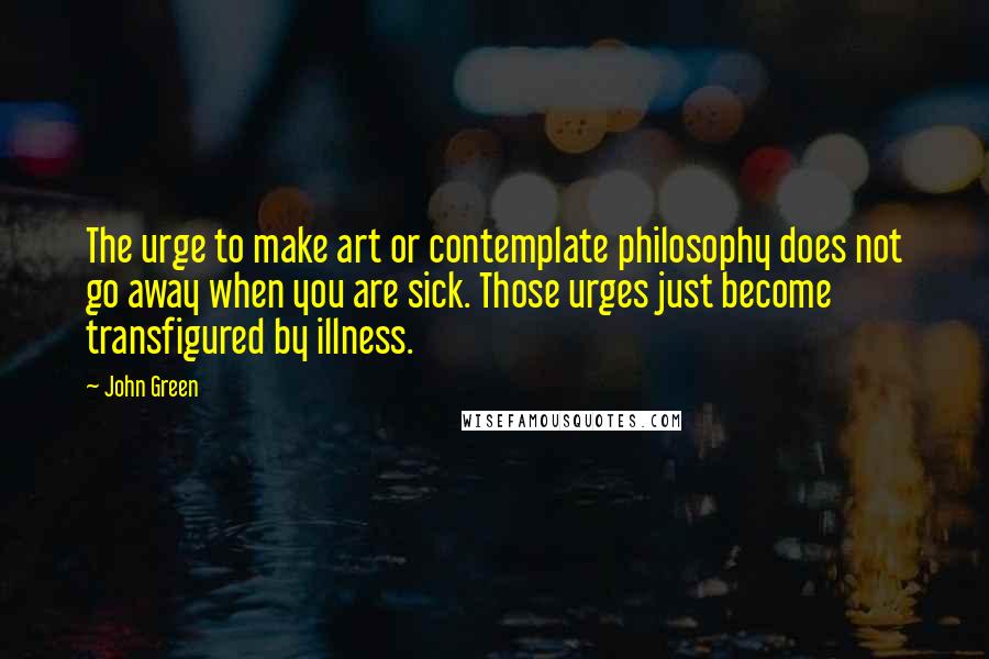 John Green Quotes: The urge to make art or contemplate philosophy does not go away when you are sick. Those urges just become transfigured by illness.