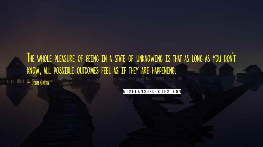 John Green Quotes: The whole pleasure of being in a state of unknowing is that as long as you don't know, all possible outcomes feel as if they are happening.