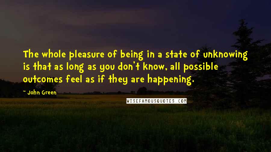 John Green Quotes: The whole pleasure of being in a state of unknowing is that as long as you don't know, all possible outcomes feel as if they are happening.