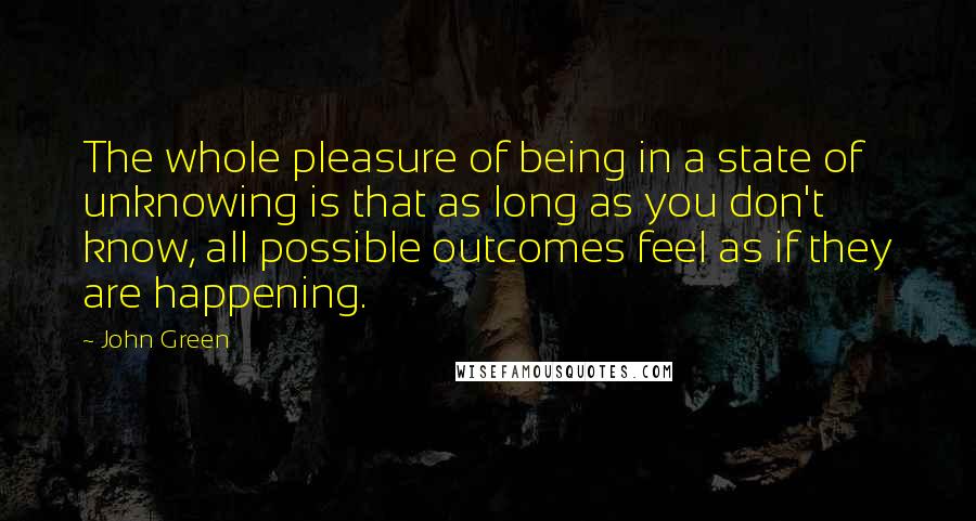 John Green Quotes: The whole pleasure of being in a state of unknowing is that as long as you don't know, all possible outcomes feel as if they are happening.