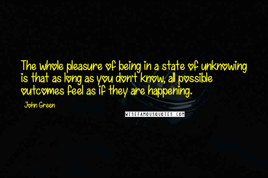 John Green Quotes: The whole pleasure of being in a state of unknowing is that as long as you don't know, all possible outcomes feel as if they are happening.
