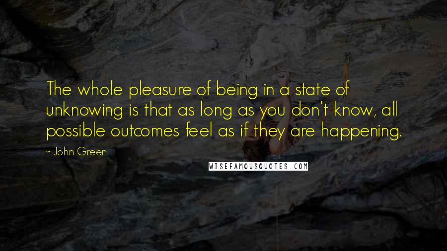 John Green Quotes: The whole pleasure of being in a state of unknowing is that as long as you don't know, all possible outcomes feel as if they are happening.