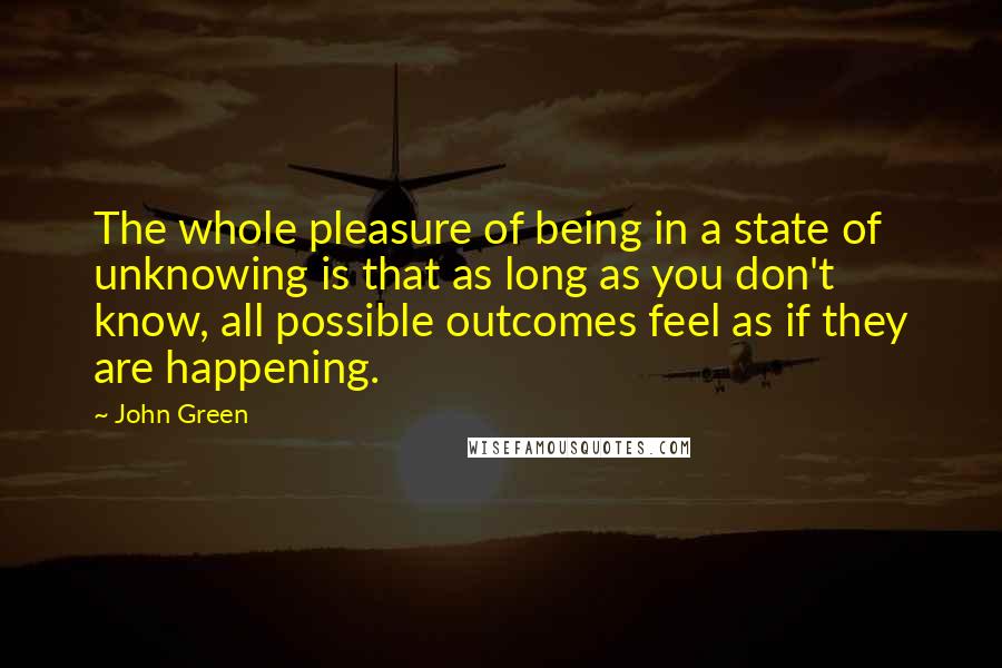 John Green Quotes: The whole pleasure of being in a state of unknowing is that as long as you don't know, all possible outcomes feel as if they are happening.
