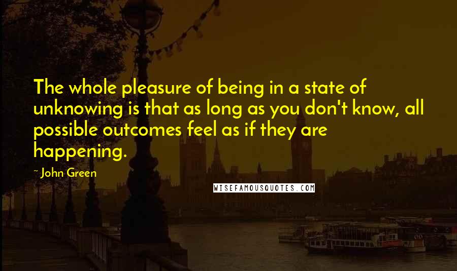 John Green Quotes: The whole pleasure of being in a state of unknowing is that as long as you don't know, all possible outcomes feel as if they are happening.