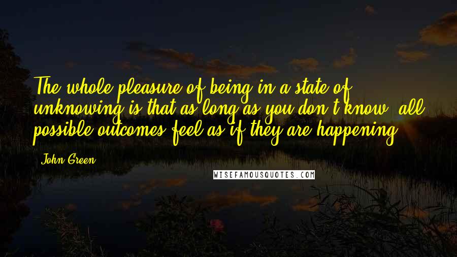 John Green Quotes: The whole pleasure of being in a state of unknowing is that as long as you don't know, all possible outcomes feel as if they are happening.