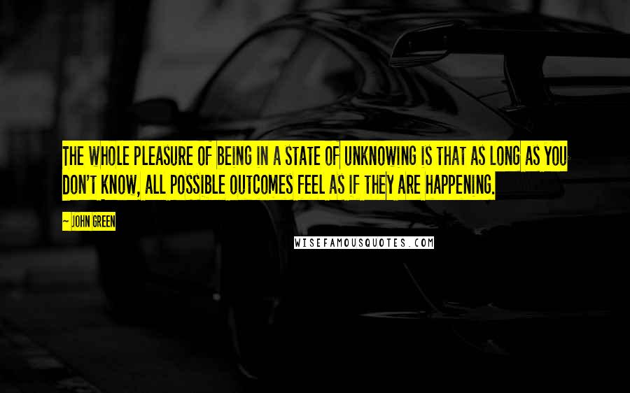 John Green Quotes: The whole pleasure of being in a state of unknowing is that as long as you don't know, all possible outcomes feel as if they are happening.