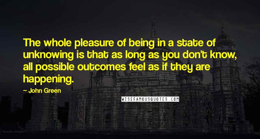 John Green Quotes: The whole pleasure of being in a state of unknowing is that as long as you don't know, all possible outcomes feel as if they are happening.