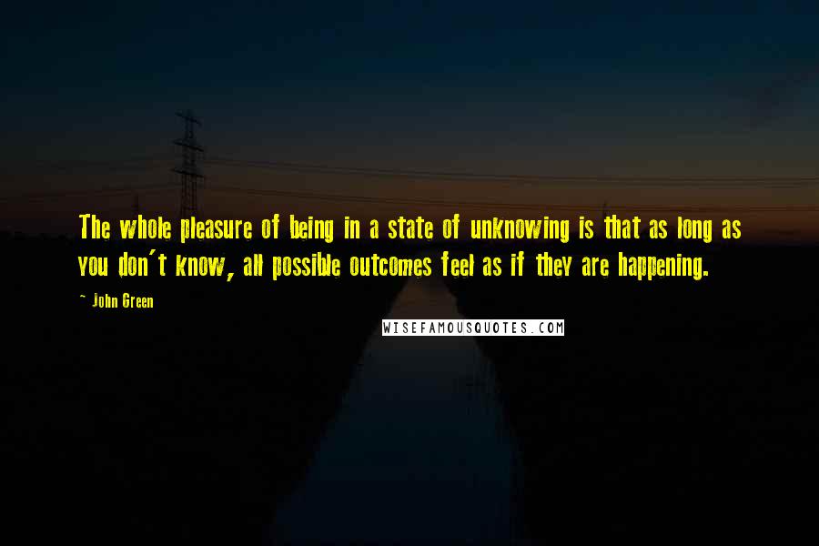 John Green Quotes: The whole pleasure of being in a state of unknowing is that as long as you don't know, all possible outcomes feel as if they are happening.