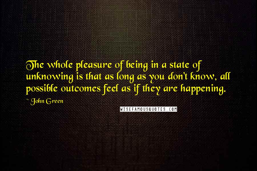 John Green Quotes: The whole pleasure of being in a state of unknowing is that as long as you don't know, all possible outcomes feel as if they are happening.