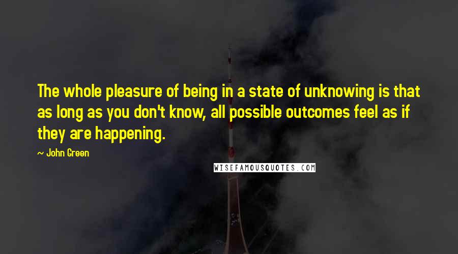 John Green Quotes: The whole pleasure of being in a state of unknowing is that as long as you don't know, all possible outcomes feel as if they are happening.