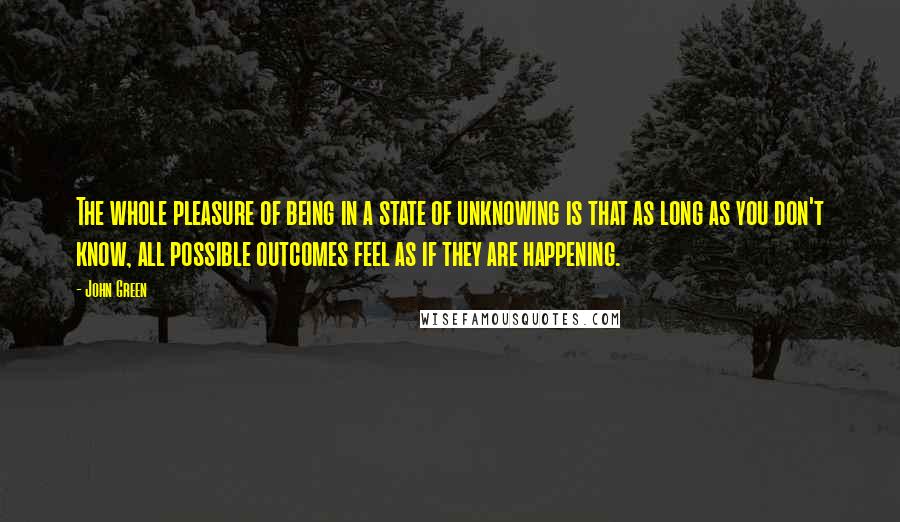 John Green Quotes: The whole pleasure of being in a state of unknowing is that as long as you don't know, all possible outcomes feel as if they are happening.