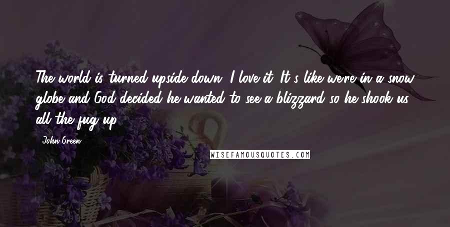 John Green Quotes: The world is turned upside down, I love it. It's like we're in a snow globe and God decided he wanted to see a blizzard so he shook us all the fug up.