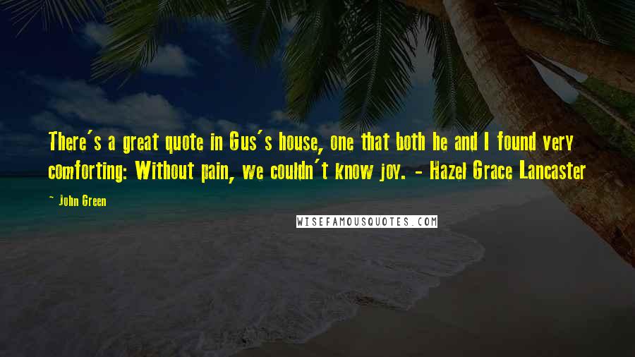 John Green Quotes: There's a great quote in Gus's house, one that both he and I found very comforting: Without pain, we couldn't know joy. - Hazel Grace Lancaster