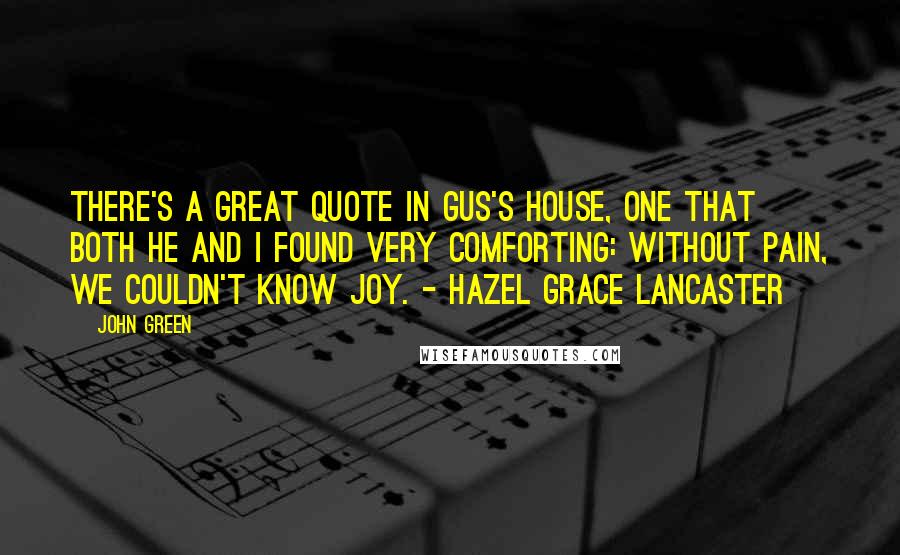 John Green Quotes: There's a great quote in Gus's house, one that both he and I found very comforting: Without pain, we couldn't know joy. - Hazel Grace Lancaster