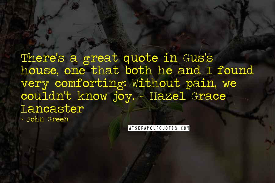 John Green Quotes: There's a great quote in Gus's house, one that both he and I found very comforting: Without pain, we couldn't know joy. - Hazel Grace Lancaster