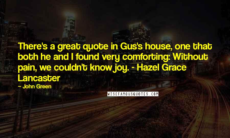 John Green Quotes: There's a great quote in Gus's house, one that both he and I found very comforting: Without pain, we couldn't know joy. - Hazel Grace Lancaster