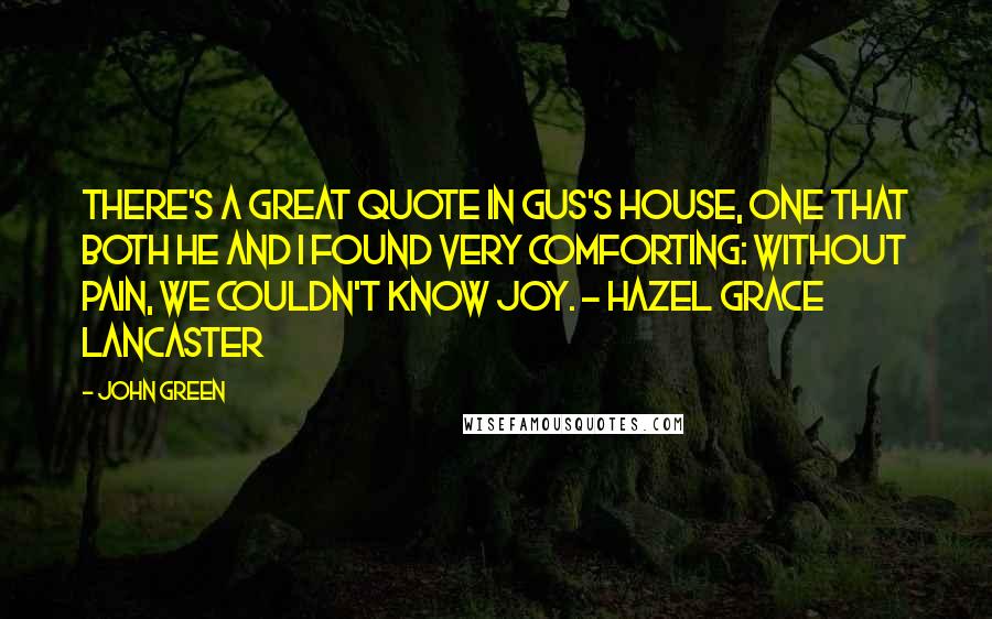 John Green Quotes: There's a great quote in Gus's house, one that both he and I found very comforting: Without pain, we couldn't know joy. - Hazel Grace Lancaster