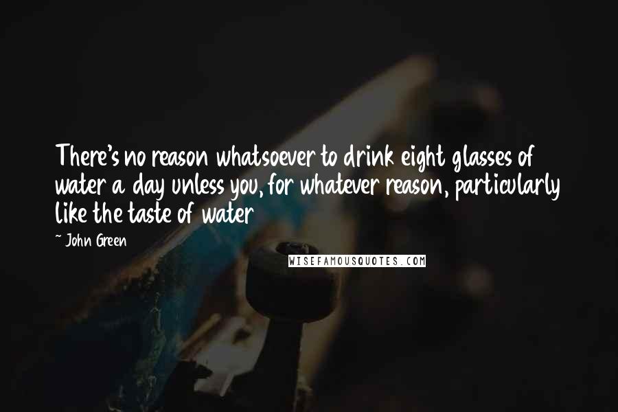 John Green Quotes: There's no reason whatsoever to drink eight glasses of water a day unless you, for whatever reason, particularly like the taste of water