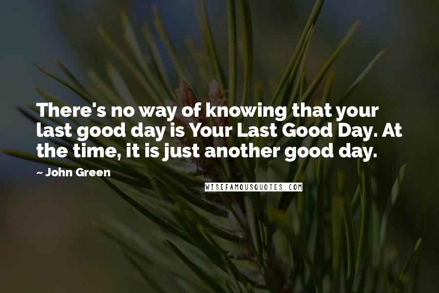 John Green Quotes: There's no way of knowing that your last good day is Your Last Good Day. At the time, it is just another good day.