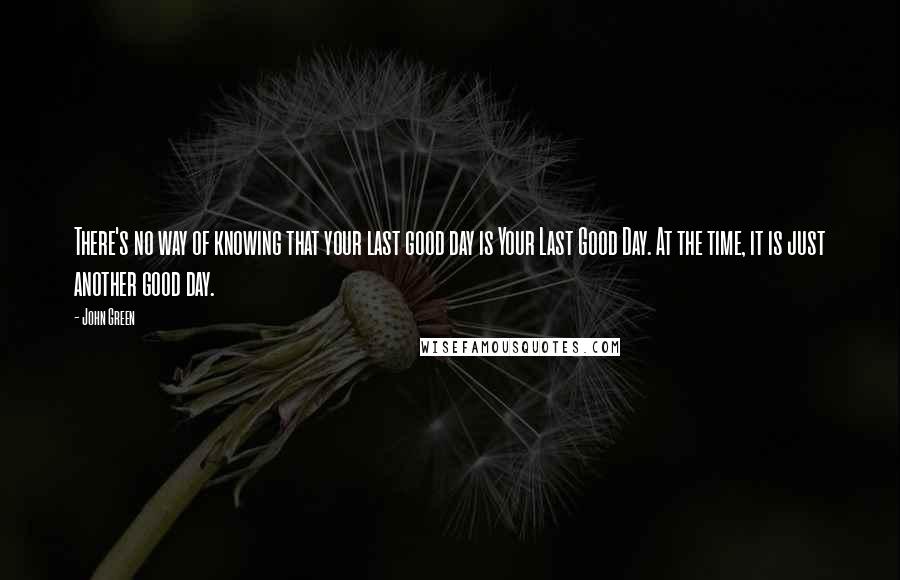 John Green Quotes: There's no way of knowing that your last good day is Your Last Good Day. At the time, it is just another good day.