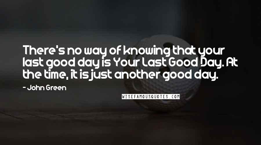 John Green Quotes: There's no way of knowing that your last good day is Your Last Good Day. At the time, it is just another good day.