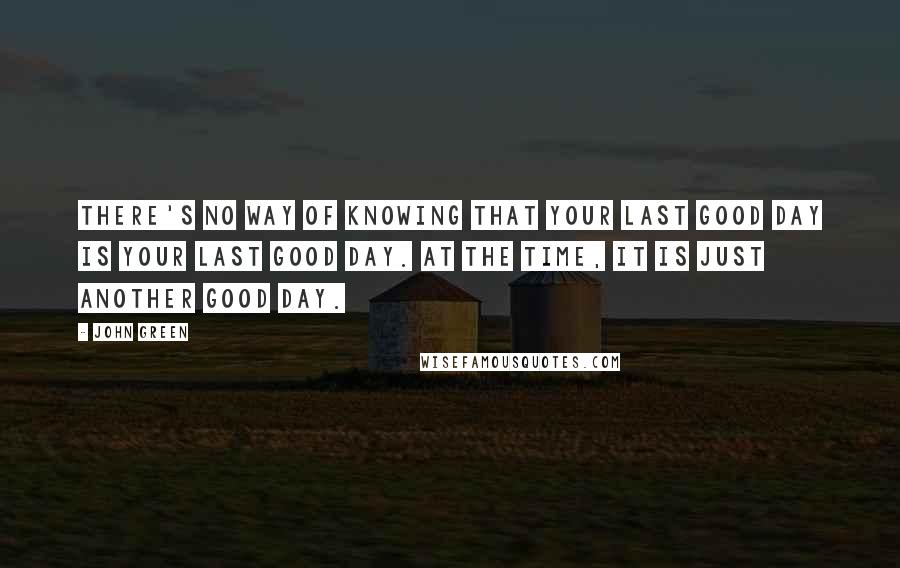 John Green Quotes: There's no way of knowing that your last good day is Your Last Good Day. At the time, it is just another good day.