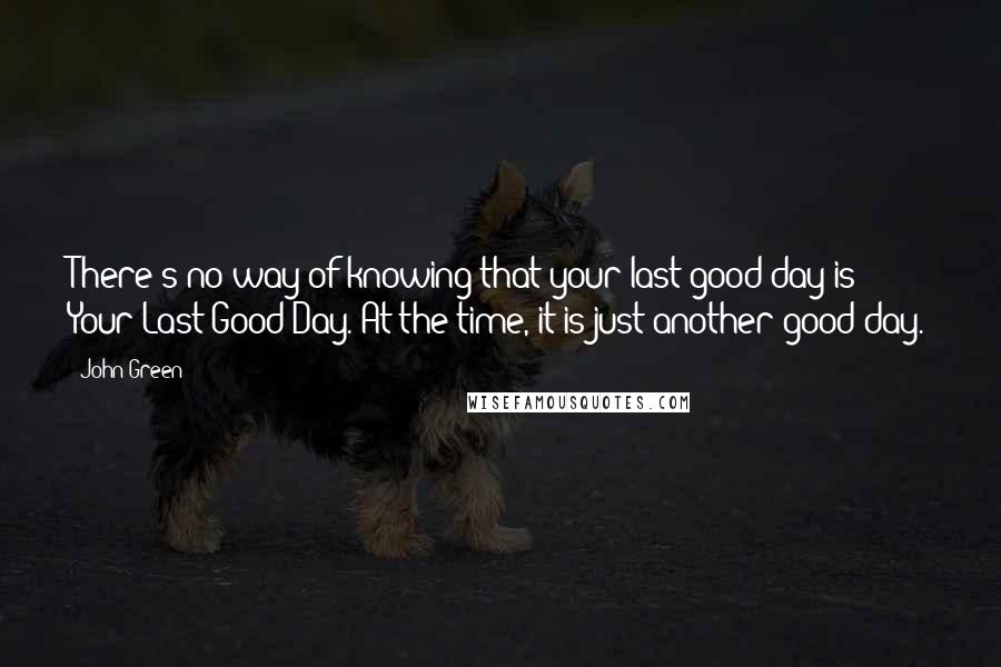 John Green Quotes: There's no way of knowing that your last good day is Your Last Good Day. At the time, it is just another good day.