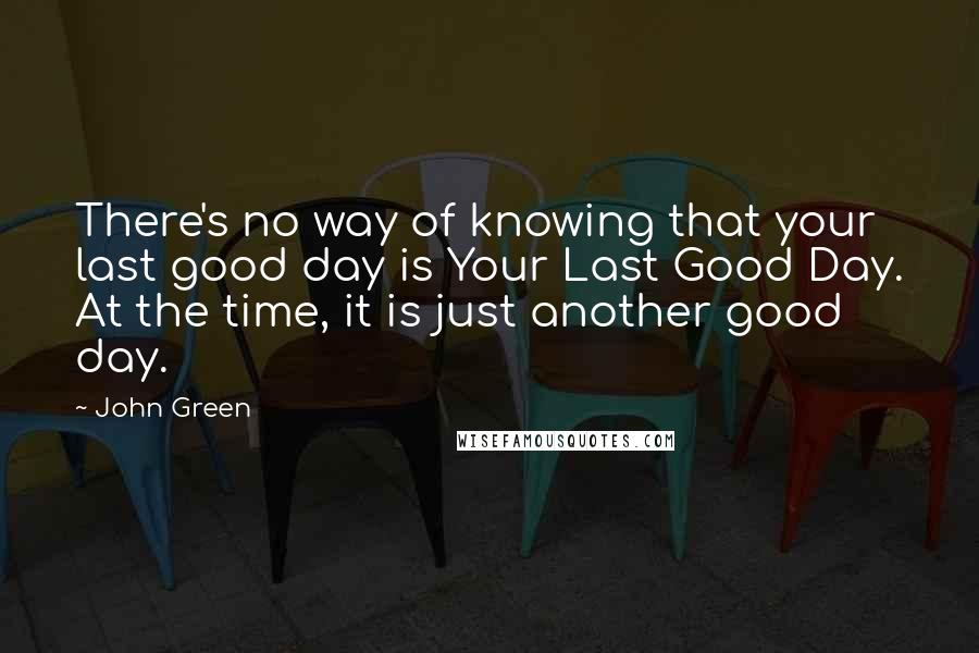 John Green Quotes: There's no way of knowing that your last good day is Your Last Good Day. At the time, it is just another good day.