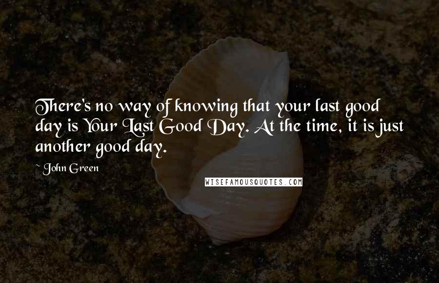 John Green Quotes: There's no way of knowing that your last good day is Your Last Good Day. At the time, it is just another good day.