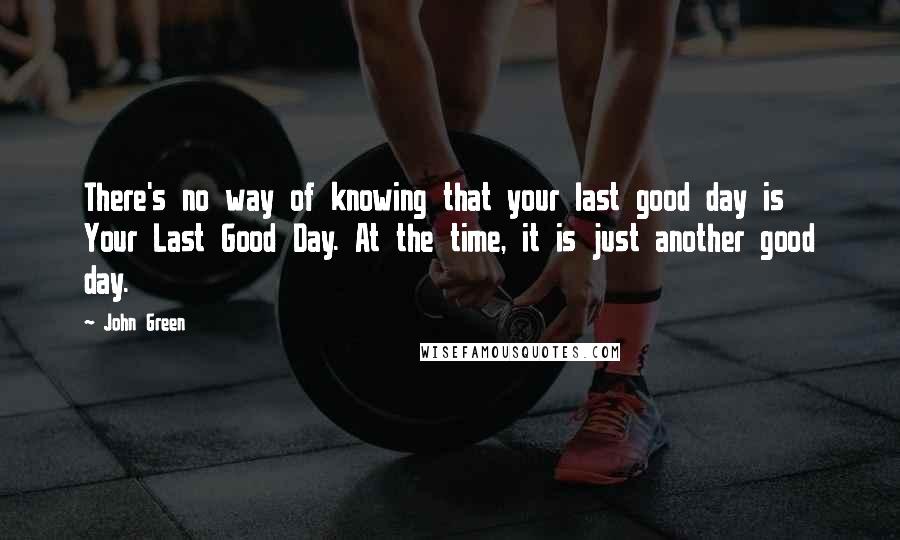 John Green Quotes: There's no way of knowing that your last good day is Your Last Good Day. At the time, it is just another good day.