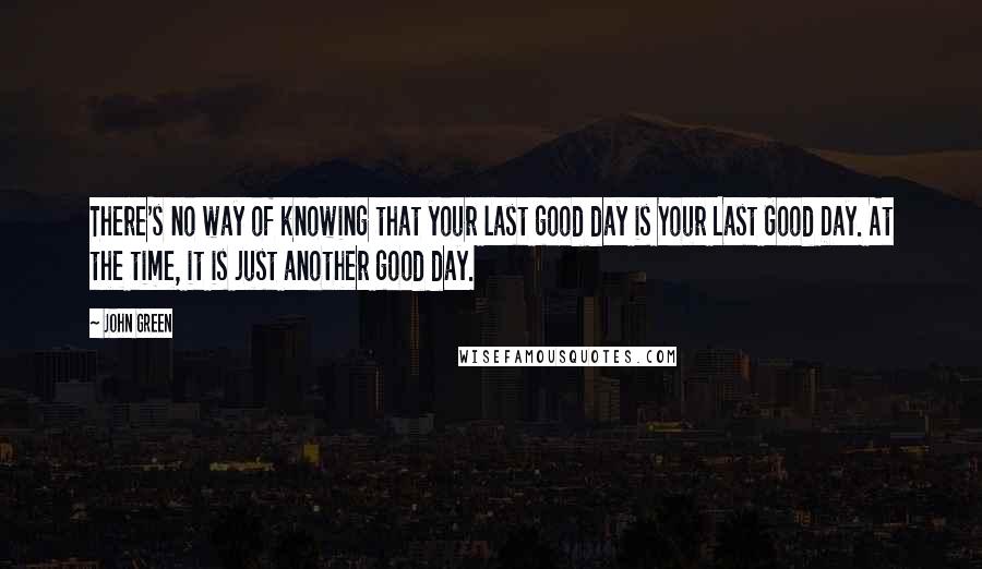 John Green Quotes: There's no way of knowing that your last good day is Your Last Good Day. At the time, it is just another good day.