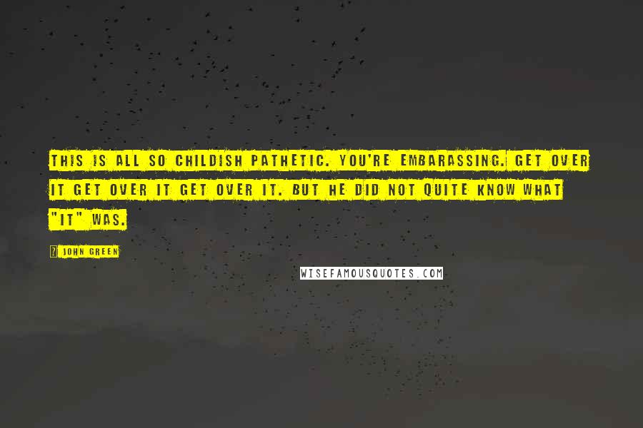 John Green Quotes: This is all so CHILDISH PATHETIC. YOU'RE EMBARASSING. GET OVER IT GET OVER IT GET OVER IT. But he did not quite know what "it" was.