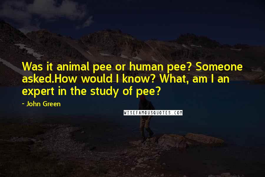 John Green Quotes: Was it animal pee or human pee? Someone asked.How would I know? What, am I an expert in the study of pee?