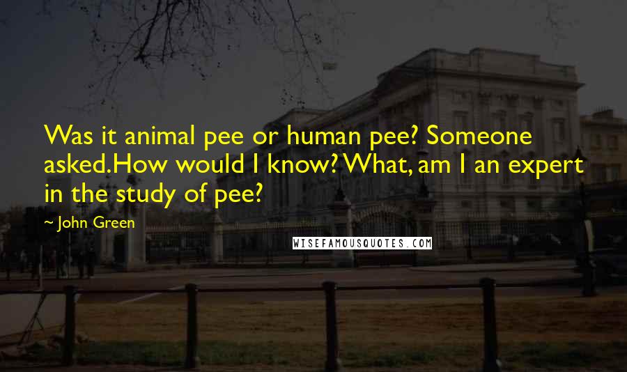 John Green Quotes: Was it animal pee or human pee? Someone asked.How would I know? What, am I an expert in the study of pee?